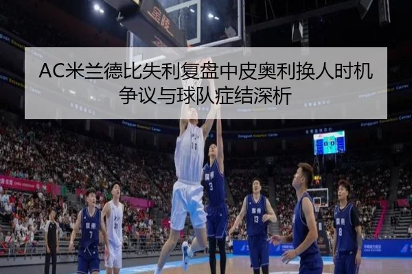 AC米兰德比失利复盘中皮奥利换人时机争议与球队症结深析