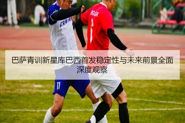 巴萨青训新星库巴西首发稳定性与未来前景全面深度观察